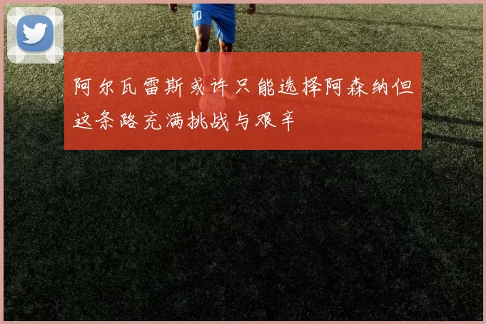 阿尔瓦雷斯或许只能选择阿森纳但这条路充满挑战与艰辛