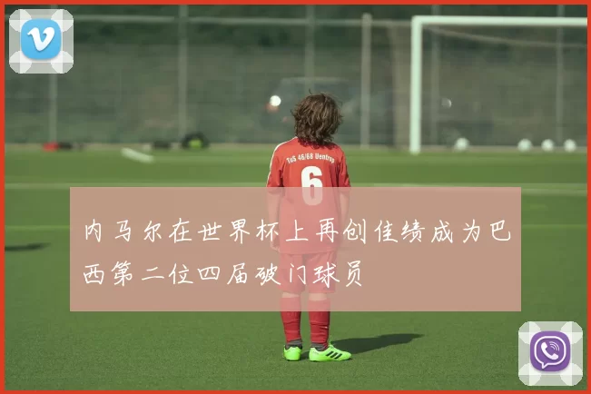 内马尔在世界杯上再创佳绩成为巴西第二位四届破门球员