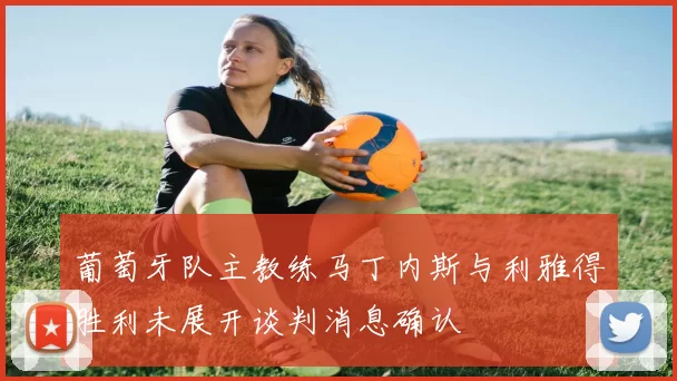 葡萄牙队主教练马丁内斯与利雅得胜利未展开谈判消息确认