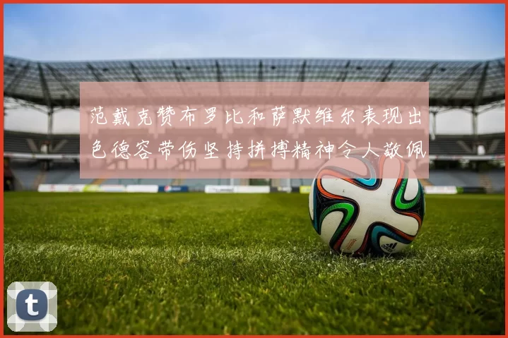 范戴克赞布罗比和萨默维尔表现出色德容带伤坚持拼搏精神令人敬佩