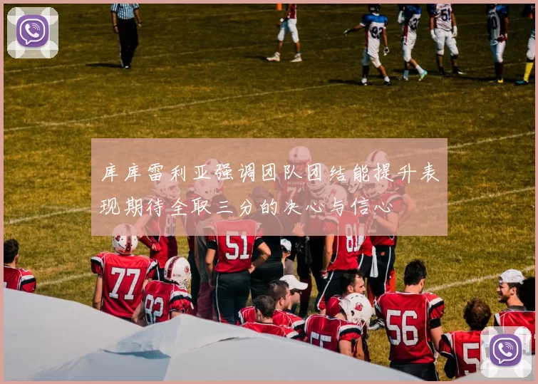 库库雷利亚强调团队团结能提升表现期待全取三分的决心与信心