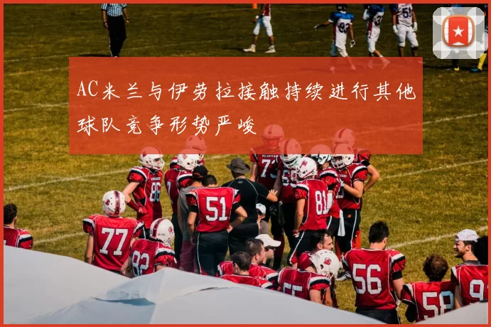 AC米兰与伊劳拉接触持续进行其他球队竞争形势严峻
