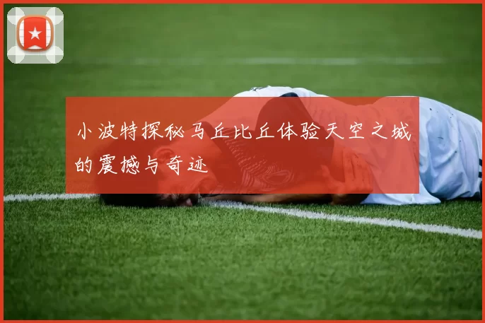 小波特探秘马丘比丘体验天空之城的震撼与奇迹