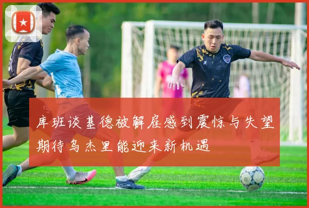 库班谈基德被解雇感到震惊与失望期待乌杰里能迎来新机遇