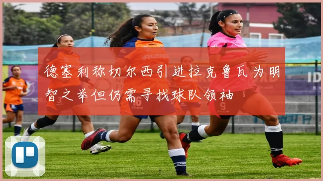 德塞利称切尔西引进拉克鲁瓦为明智之举但仍需寻找球队领袖