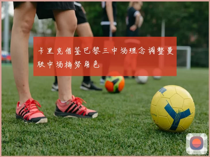 卡里克借鉴巴黎三中场理念调整曼联中场梅努角色