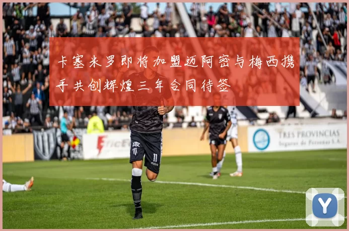 卡塞米罗即将加盟迈阿密与梅西携手共创辉煌三年合同待签