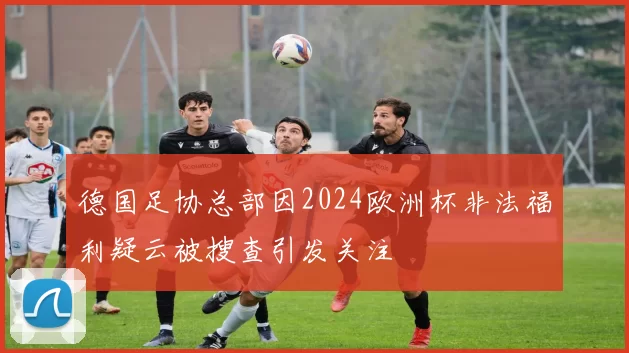 德国足协总部因2024欧洲杯非法福利疑云被搜查引发关注
