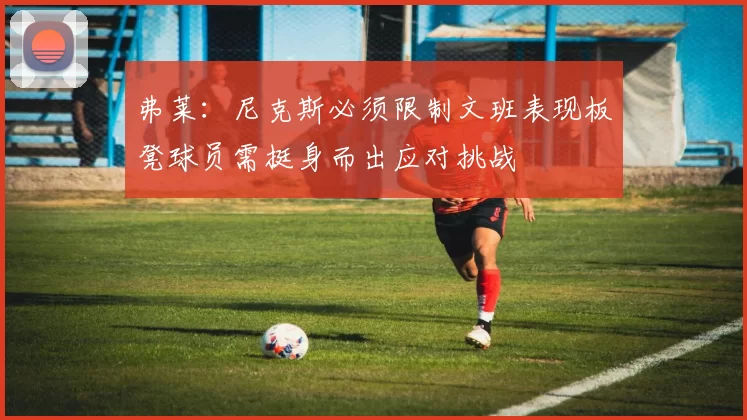 弗莱：尼克斯必须限制文班表现板凳球员需挺身而出应对挑战