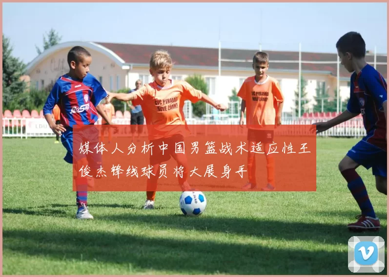 媒体人分析中国男篮战术适应性王俊杰锋线球员将大展身手