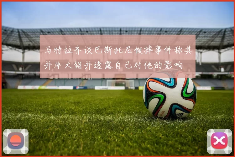 马特拉齐谈巴斯托尼假摔事件称其并非大错并透露自己对他的影响