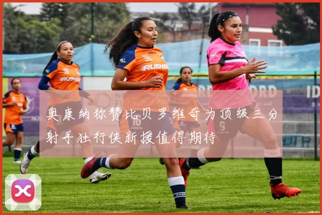 奥康纳称赞比贝罗维奇为顶级三分射手独行侠新援值得期待